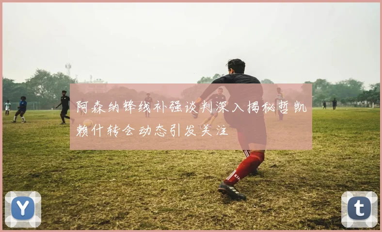 阿森纳锋线补强谈判深入揭秘哲凯赖什转会动态引发关注