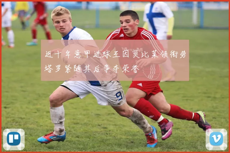 近十年意甲进球王因莫比莱领衔劳塔罗紧随其后争夺荣誉