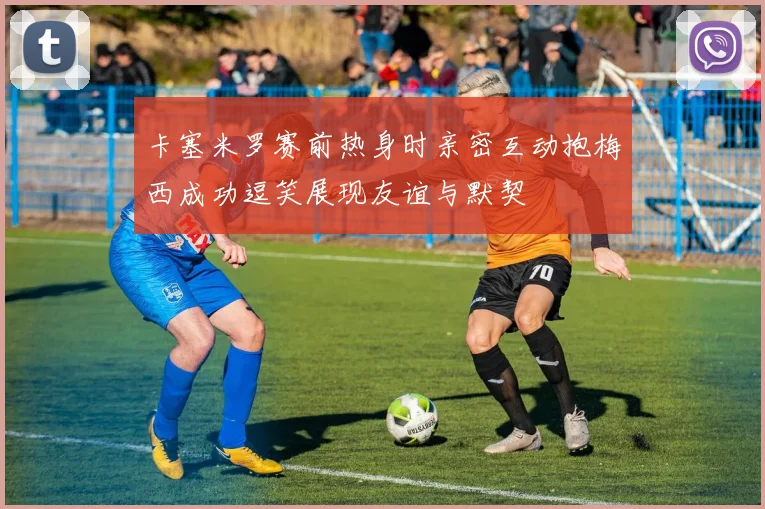 卡塞米罗赛前热身时亲密互动抱梅西成功逗笑展现友谊与默契