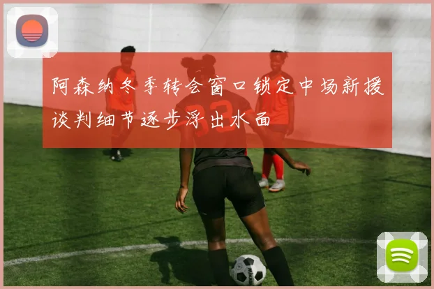 阿森纳冬季转会窗口锁定中场新援谈判细节逐步浮出水面