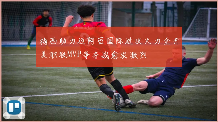 梅西助力迈阿密国际进攻火力全开美职联MVP争夺战愈发激烈