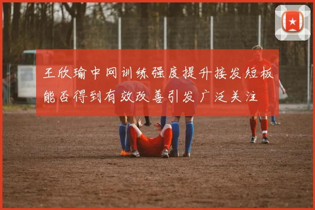 王欣瑜中网训练强度提升接发短板能否得到有效改善引发广泛关注